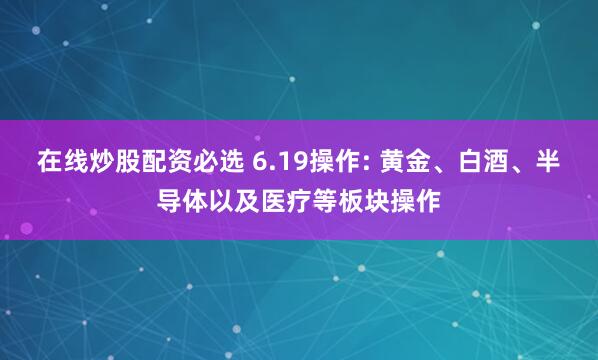 在线炒股配资必选 6.19操作: 黄金、白酒、半导体以及医疗等板块操作
