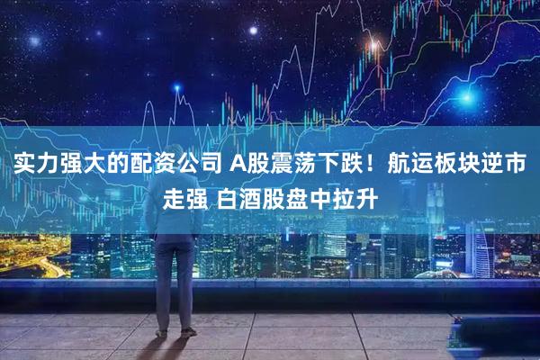 实力强大的配资公司 A股震荡下跌！航运板块逆市走强 白酒股盘中拉升