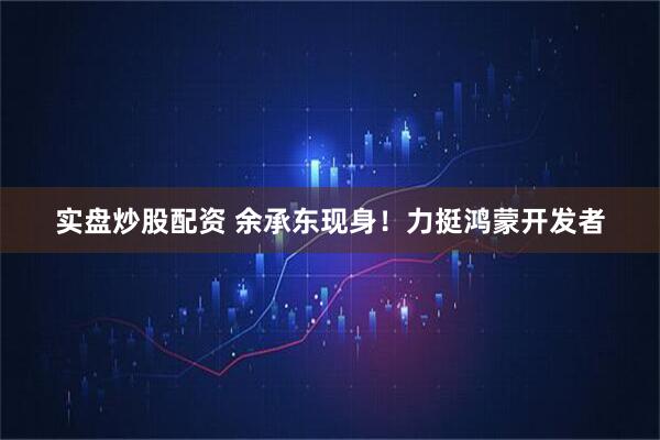 实盘炒股配资 余承东现身！力挺鸿蒙开发者
