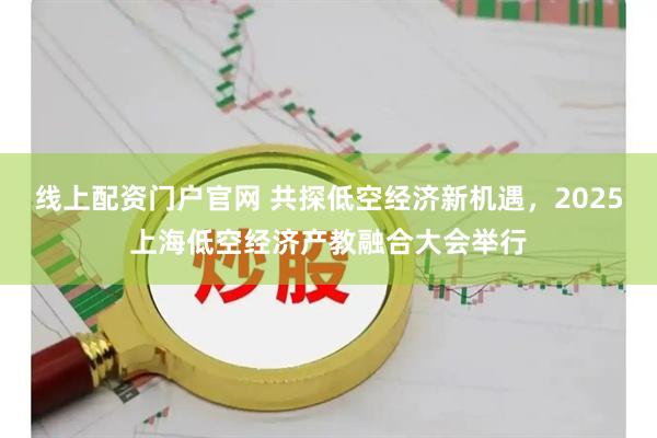 线上配资门户官网 共探低空经济新机遇，2025上海低空经济产教融合大会举行