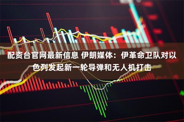 配资台官网最新信息 伊朗媒体：伊革命卫队对以色列发起新一轮导弹和无人机打击