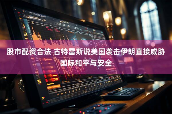股市配资合法 古特雷斯说美国袭击伊朗直接威胁国际和平与安全