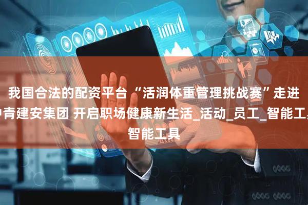 我国合法的配资平台 “活润体重管理挑战赛”走进中青建安集团 开启职场健康新生活_活动_员工_智能工具