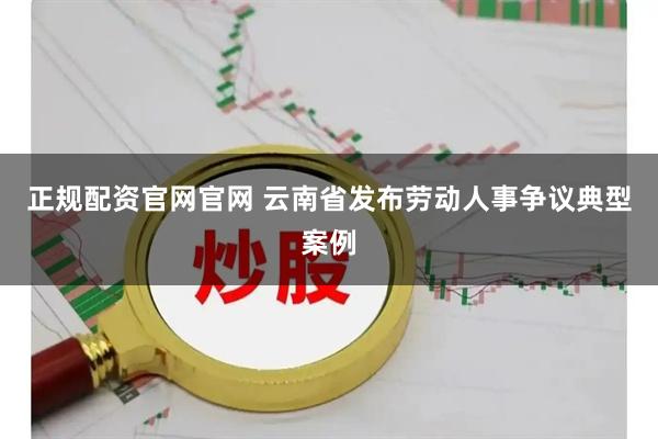 正规配资官网官网 云南省发布劳动人事争议典型案例