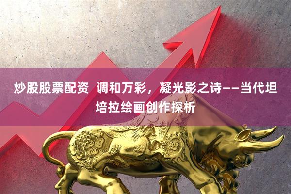 炒股股票配资  调和万彩，凝光影之诗——当代坦培拉绘画创作探析