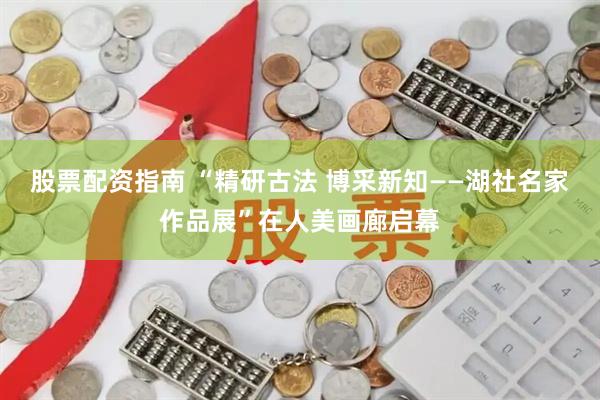 股票配资指南 “精研古法 博采新知——湖社名家作品展”在人美画廊启幕