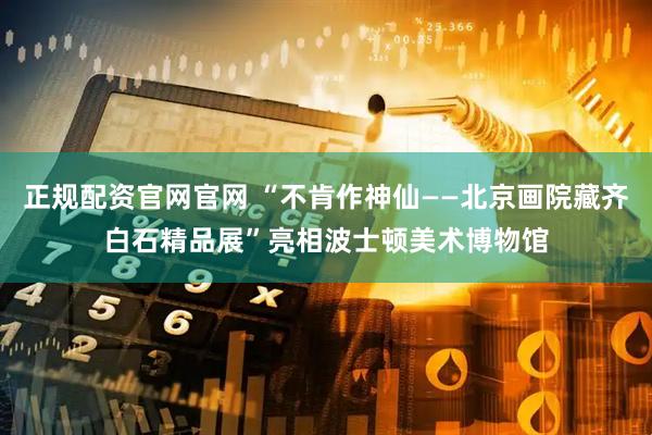 正规配资官网官网 “不肯作神仙——北京画院藏齐白石精品展”亮相波士顿美术博物馆