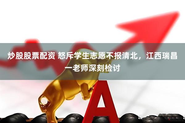 炒股股票配资 怒斥学生志愿不报清北，江西瑞昌一老师深刻检讨