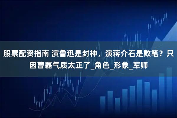 股票配资指南 演鲁迅是封神，演蒋介石是败笔？只因曹磊气质太正了_角色_形象_军师